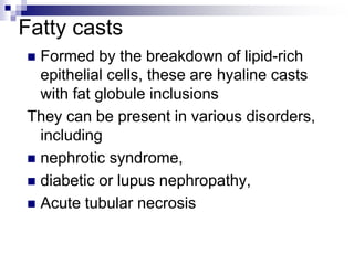 Fatty casts
 Formed by the breakdown of lipid-rich
epithelial cells, these are hyaline casts
with fat globule inclusions
They can be present in various disorders,
including
 nephrotic syndrome,
 diabetic or lupus nephropathy,
 Acute tubular necrosis
 