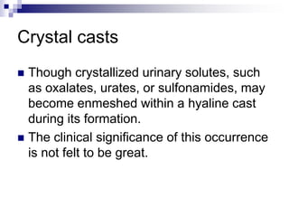 Crystal casts
 Though crystallized urinary solutes, such
as oxalates, urates, or sulfonamides, may
become enmeshed within a hyaline cast
during its formation.
 The clinical significance of this occurrence
is not felt to be great.
 