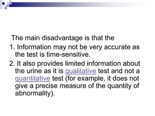 The main disadvantage is that the
1. Information may not be very accurate as
the test is time-sensitive.
2. It also provides limited information about
the urine as it is qualitative test and not a
quantitative test (for example, it does not
give a precise measure of the quantity of
abnormality).
 