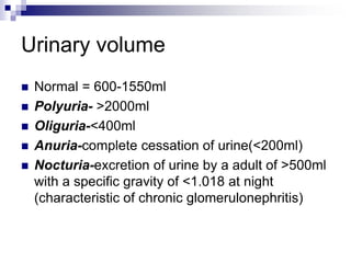 Urinary volume
 Normal = 600-1550ml
 Polyuria- >2000ml
 Oliguria-<400ml
 Anuria-complete cessation of urine(<200ml)
 Nocturia-excretion of urine by a adult of >500ml
with a specific gravity of <1.018 at night
(characteristic of chronic glomerulonephritis)
 
