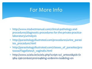 http://www.msdvetmanual.com/clinical-pathology-and-
procedures/diagnostic-procedures-for-the-private-practice-
laboratory/urinalysis
 http://parasitologyillustrated.com/procedures/urine_parasi
tes_procedure.html
 http://parasitologyillustrated.com/classes_of_parasites/pro
tozoa/Flagellates/t_vaginalis.html
 http://www.scielo.br/scielo.php?script=sci_arttext&pid=S1
984-29612016005010104&lng=en&nrm=iso&tlng=en
For More Info
 