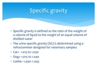 Specific gravity is defined as the ratio of the weight of
a volume of liquid to the weight of an equal volume of
distilled water
 The urine specific gravity (SG) is determined using a
refractometer designed for veterinary samples
 Cat= 1.015 to 1.050
 Dog= 1.015 to 1.040
 Cattle= 1.030–1.045
Specific gravity
 
