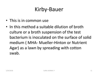 Kirby-Bauer
• This is in common use
• In this method a suitable dilution of broth
culture or a broth suspension of the test
bacterium is inoculated on the surface of solid
medium ( MHA- Mueller-Hinton or Nutrient
Agar) as a lawn by spreading with cotton
swab.
1/24/2018 SUNIL KUMAR .P 11
 