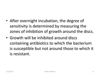 • After overnight incubation, the degree of
sensitivity is determined by measuring the
zones of inhibition of growth around the discs.
• Growth will be inhibited around discs
containing antibiotics to which the bacterium
is susceptible but not around those to which it
is resistant.
1/24/2018 SUNIL KUMAR .P 12
 
