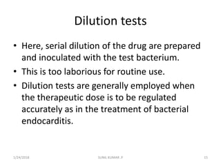 Dilution tests
• Here, serial dilution of the drug are prepared
and inoculated with the test bacterium.
• This is too laborious for routine use.
• Dilution tests are generally employed when
the therapeutic dose is to be regulated
accurately as in the treatment of bacterial
endocarditis.
1/24/2018 SUNIL KUMAR .P 15
 
