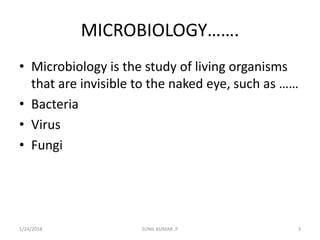 MICROBIOLOGY…….
• Microbiology is the study of living organisms
that are invisible to the naked eye, such as ……
• Bacteria
• Virus
• Fungi
1/24/2018 3SUNIL KUMAR .P
 