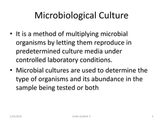 Microbiological Culture
• It is a method of multiplying microbial
organisms by letting them reproduce in
predetermined culture media under
controlled laboratory conditions.
• Microbial cultures are used to determine the
type of organisms and its abundance in the
sample being tested or both
1/24/2018 4SUNIL KUMAR .P
 