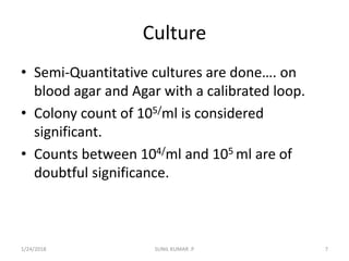 Culture
• Semi-Quantitative cultures are done…. on
blood agar and Agar with a calibrated loop.
• Colony count of 105/ml is considered
significant.
• Counts between 104/ml and 105 ml are of
doubtful significance.
1/24/2018 SUNIL KUMAR .P 7
 