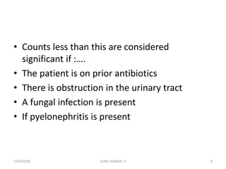 • Counts less than this are considered
significant if :….
• The patient is on prior antibiotics
• There is obstruction in the urinary tract
• A fungal infection is present
• If pyelonephritis is present
1/24/2018 SUNIL KUMAR .P 8
 