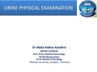 URINE PHYSICAL EXAMINATION
Dr Abdul Hafeez Kandhro
Senior Lecturer
B.Sc, M.Sc; Medical Technology,
M.Phil Biochemistry
Ph.D. Medical Technology
(Mahidol University, Bangkok , Thailand)
 