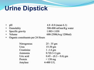 Urine Dipstick
• pH 4.8 -8.0 (mean 6.1)
• Osmolality 500-800 mOsm/Kg water
• Specific gravity 1.003-1.030
• Volume 600-2500(Avg 1200ml)
• Organic constituents per 24 Hours
Nitrogenous 25 - 35 gm
Urea 15-30 gm
Creatinine 1 -1.6 gm
Ammonia 0.7(0.3-1) gm
Uric acid 0.45 – (0.3 – 0.6) gm
Protein < 150 mg
Amylase 4-400 U/L
 
