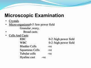 Microscopic Examination
• Crystals
• Micro-organisms0-5 /low power field
Granular ,waxy,
• Broad casts
• Cells And Casts
RBC 0-2 /high power field
WBC 0-2 /high power field
Bladder Cells -ve
Squamous Cells -ve
Tubular cells -ve
Hyaline cast -ve
 