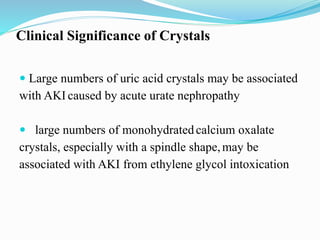 Clinical Significance of Crystals
 Large numbers of uric acid crystals may be associated
with AKI caused by acute urate nephropathy
 large numbers of monohydratedcalcium oxalate
crystals, especially with a spindle shape,may be
associated with AKI from ethylene glycol intoxication
 