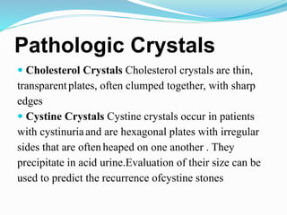 Pathologic Crystals
 Cholesterol Crystals Cholesterol crystals are thin,
transparentplates, often clumped together, with sharp
edges
 Cystine Crystals Cystine crystals occur in patients
with cystinuriaand are hexagonal plates with irregular
sides that are oftenheaped on one another . They
precipitate in acid urine.Evaluation of their size can be
used to predict the recurrence ofcystine stones
 