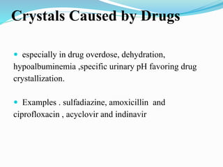 Crystals Caused by Drugs
 especially in drug overdose, dehydration,
hypoalbuminemia ,specific urinary pH favoring drug
crystallization.
 Examples . sulfadiazine, amoxicillin and
ciprofloxacin , acyclovir and indinavir
 