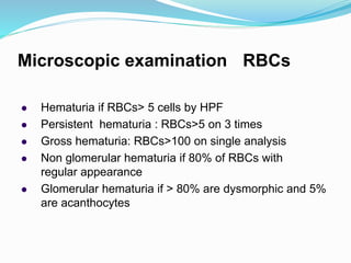 Microscopic examination : RBCs
 Hematuria if RBCs> 5 cells by HPF
 Persistent hematuria : RBCs>5 on 3 times
 Gross hematuria: RBCs>100 on single analysis
 Non glomerular hematuria if 80% of RBCs with
regular appearance
 Glomerular hematuria if > 80% are dysmorphic and 5%
are acanthocytes
 