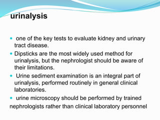 urinalysis
 one of the key tests to evaluate kidney and urinary
tract disease.
 Dipsticks are the most widely used method for
urinalysis, but the nephrologist should be aware of
their limitations.
 Urine sediment examination is an integral part of
urinalysis, performed routinely in general clinical
laboratories.
 urine microscopy should be performed by trained
nephrologists rather than clinical laboratory personnel
 