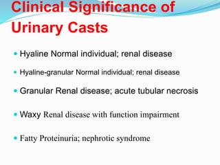 Clinical Significance of
Urinary Casts
 Hyaline Normal individual; renal disease
 Hyaline-granular Normal individual; renal disease
 Granular Renal disease; acute tubular necrosis
 Waxy Renal disease with function impairment
 Fatty Proteinuria; nephrotic syndrome
 