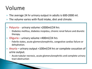  The average 24 hr urinary output in adults is 600-2000 ml.
 The volume varies with fluid intake, diet and climate.
 Polyuria - urinary volume >2000ml/24 hrs
◦ Diabetes mellitus, diabetes insipidus, chronic renal failure and diuretic
therapy.
 Oliguria – urinary volume <400ml/24 hrs
◦ Febrile states, acute glomerulonephritis, congestive cardiac failure or
dehydration.
 Anuria – urinary output <100ml/24 hrs or complete cessation of
urine output.
◦ Acute tubular necrosis, acute glomerulonephritis and complete urinary
tract obstruction
 