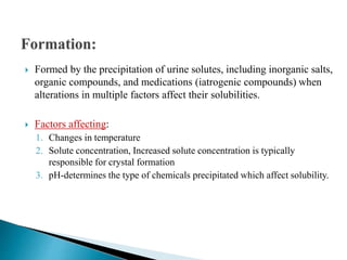  Formed by the precipitation of urine solutes, including inorganic salts,
organic compounds, and medications (iatrogenic compounds) when
alterations in multiple factors affect their solubilities.
 Factors affecting:
1. Changes in temperature
2. Solute concentration, Increased solute concentration is typically
responsible for crystal formation
3. pH-determines the type of chemicals precipitated which affect solubility.
 