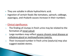  They are soluble in dilute hydrochloric acid.
 Ingestion of certain foods like tomatoes, spinach, cabbage,
asparagus, and rhubarb causes increase in their numbers
 Clinical significance:
1. The finding of clumps in fresh urine may be related to the
formation of renal calculi
2. Large numbers may reflect severe chronic renal disease or
ethylene glycol or methoxyflurane toxicity.
3. Their increased number in fresh urine (oxaluria) may also
suggest oxalate stones.
 