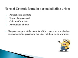 1. Amorphous phosphate
2. Triple phosphate and
3. Calcium Carbonate
4. Ammonium Biurate.
 Phosphates represent the majority of the crystals seen in alkaline
urine cause white precipitate that does not dissolve on warming.
 