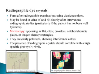  Form after radiographic examinations using diatrizoate dyes.
 May be found in urine of acid pH shortly after intravenous
radiographic studies (particularly if the patient has not been well
hydrated),
 Microscopy: appearing as flat, clear, colorless, notched rhombic
plates, or longer, slender rectangles.
 They are easily polarized, showing interference colors
 The presence of radiographic crystals should correlate with a high
specific gravity (>1.040).
 