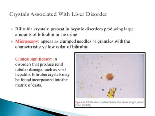  Bilirubin crystals: present in hepatic disorders producing large
amounts of bilirubin in the urine
 Microscopy: appear as clumped needles or granules with the
characteristic yellow color of bilirubin
Clinical significance: In
disorders that produce renal
tubular damage, such as viral
hepatitis, bilirubin crystals may
be found incorporated into the
matrix of casts.
 