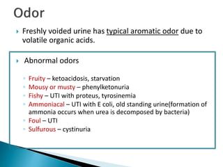  Freshly voided urine has typical aromatic odor due to
volatile organic acids.
 Abnormal odors
◦ Fruity – ketoacidosis, starvation
◦ Mousy or musty – phenylketonuria
◦ Fishy – UTI with proteus, tyrosinemia
◦ Ammoniacal – UTI with E coli, old standing urine(formation of
ammonia occurs when urea is decomposed by bacteria)
◦ Foul – UTI
◦ Sulfurous – cystinuria
 