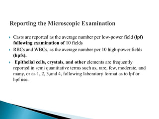  Casts are reported as the average number per low-power field (lpf)
following examination of 10 fields
 RBCs and WBCs, as the average number per 10 high-power fields
(hpfs).
 Epithelial cells, crystals, and other elements are frequently
reported in semi quantitative terms such as, rare, few, moderate, and
many, or as 1, 2, 3,and 4, following laboratory format as to lpf or
hpf use.
 