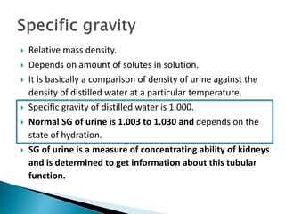  Relative mass density.
 Depends on amount of solutes in solution.
 It is basically a comparison of density of urine against the
density of distilled water at a particular temperature.
 Specific gravity of distilled water is 1.000.
 Normal SG of urine is 1.003 to 1.030 and depends on the
state of hydration.
 SG of urine is a measure of concentrating ability of kidneys
and is determined to get information about this tubular
function.
 