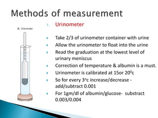 1. Urinometer
 Take 2/3 of urinometer container with urine
 Allow the urinometer to float into the urine
 Read the graduation at the lowest level of
urinary meniscus
 Correction of temperature & albumin is a must.
 Urinometer is calibrated at 15or 200c
 So for every 3oc increase/decrease -
add/subtract 0.001
 For 1gm/dl of albumin/glucose- substract
0.003/0.004
 