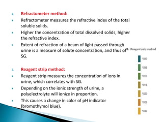 2. Refractometer method:
 Refractometer measures the refractive index of the total
soluble solids.
 Higher the concentration of total dissolved solids, higher
the refractive index.
 Extent of refraction of a beam of light passed through
urine is a measure of solute concentration, and thus of
SG.
3. Reagent strip method:
 Reagent strip measures the concentration of ions in
urine, which correlates with SG.
 Depending on the ionic strength of urine, a
polyelectrolyte will ionize in proportion.
 This causes a change in color of pH indicator
(bromothymol blue).
 