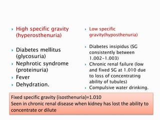  High specific gravity
(hyperosthenuria)
 Diabetes mellitus
(glycosuria)
 Nephrotic syndrome
(proteinuria)
 Fever
 Dehydration.
 Low specific
gravity(hyposthenuria)
 Diabetes insipidus (SG
consistently between
1.002-1.003)
 Chronic renal failure (low
and fixed SG at 1.010 due
to loss of concentrating
ability of tubules)
 Compulsive water drinking.
Fixed specific gravity (isosthenuria)=1.010
Seen in chronic renal disease when kidney has lost the ability to
concentrate or dilute
 
