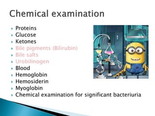  Proteins
 Glucose
 Ketones
 Bile pigments (Bilirubin)
 Bile salts
 Urobilinogen
 Blood
 Hemoglobin
 Hemosiderin
 Myoglobin
 Chemical examination for significant bacteriuria
 