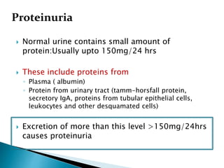  Normal urine contains small amount of
protein:Usually upto 150mg/24 hrs
 These include proteins from
◦ Plasma ( albumin)
◦ Protein from urinary tract (tamm-horsfall protein,
secretory IgA, proteins from tubular epithelial cells,
leukocytes and other desquamated cells)
 Excretion of more than this level >150mg/24hrs
causes proteinuria
Proteinuria
 
