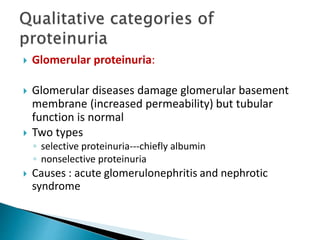  Glomerular proteinuria:
 Glomerular diseases damage glomerular basement
membrane (increased permeability) but tubular
function is normal
 Two types
◦ selective proteinuria---chiefly albumin
◦ nonselective proteinuria
 Causes : acute glomerulonephritis and nephrotic
syndrome
 