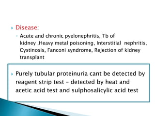  Disease:
◦ Acute and chronic pyelonephritis, Tb of
kidney ,Heavy metal poisoning, Interstitial nephritis,
Cystinosis, Fanconi syndrome, Rejection of kidney
transplant
 Purely tubular proteinuria cant be detected by
reagent strip test – detected by heat and
acetic acid test and sulphosalicylic acid test
 
