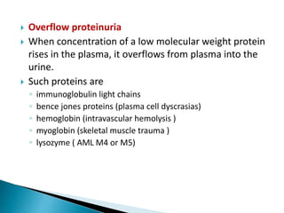  Overflow proteinuria
 When concentration of a low molecular weight protein
rises in the plasma, it overflows from plasma into the
urine.
 Such proteins are
◦ immunoglobulin light chains
◦ bence jones proteins (plasma cell dyscrasias)
◦ hemoglobin (intravascular hemolysis )
◦ myoglobin (skeletal muscle trauma )
◦ lysozyme ( AML M4 or M5)
 