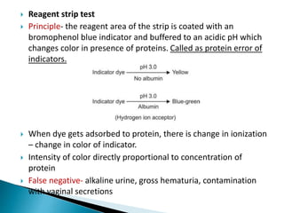  Reagent strip test
 Principle- the reagent area of the strip is coated with an
bromophenol blue indicator and buffered to an acidic pH which
changes color in presence of proteins. Called as protein error of
indicators.
 When dye gets adsorbed to protein, there is change in ionization
– change in color of indicator.
 Intensity of color directly proportional to concentration of
protein
 False negative- alkaline urine, gross hematuria, contamination
with vaginal secretions
 