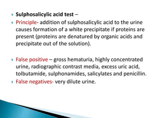  Sulphosalicylic acid test –
 Principle- addition of sulphosalicylic acid to the urine
causes formation of a white precipitate if proteins are
present (proteins are denatured by organic acids and
precipitate out of the solution).
 False positive – gross hematuria, highly concentrated
urine, radiographic contrast media, excess uric acid,
tolbutamide, sulphonamides, salicylates and penicillin.
 False negatives- very dilute urine.
 