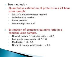 Two methods –
1. Quantitative estimation of proteins in a 24 hour
urine sample
◦ Esbach’s albuminometer method
◦ Turbidimetric method
◦ Biuret reaction
◦ Immunologic method
2. Estimation of protein/creatinine ratio in a
random urine sample.
◦ Normal protein/creatinine ratio - <0.2
◦ Low grade proteinuria – 0.2-1.0
◦ Moderate- 1.0- 3.5
◦ Nephrotic range proteinuria - >3.5
 