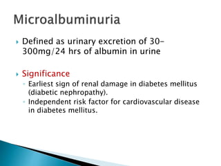  Defined as urinary excretion of 30-
300mg/24 hrs of albumin in urine
 Significance
◦ Earliest sign of renal damage in diabetes mellitus
(diabetic nephropathy).
◦ Independent risk factor for cardiovascular disease
in diabetes mellitus.
 