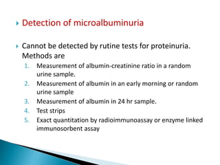  Detection of microalbuminuria
 Cannot be detected by rutine tests for proteinuria.
Methods are
1. Measurement of albumin-creatinine ratio in a random
urine sample.
2. Measurement of albumin in an early morning or random
urine sample
3. Measurement of albumin in 24 hr sample.
4. Test strips
5. Exact quantitation by radioimmunoassay or enzyme linked
immunosorbent assay
 