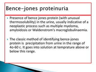  Presence of bence jones protein (with unusual
thermosolubility) in the urine, usually indicative of a
neoplastic process such as multiple myeloma,
amyloidosis or Waldenstrom's macroglobulinaemia.
 The classic method of identifying bence-jones
protein is precipitation from urine in the range of
4o-60 c. It goes into solution at temprature above or
below this range.
 