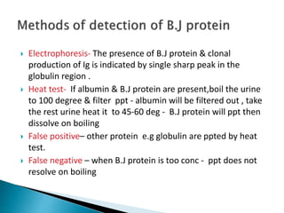  Electrophoresis- The presence of B.J protein & clonal
production of Ig is indicated by single sharp peak in the
globulin region .
 Heat test- If albumin & B.J protein are present,boil the urine
to 100 degree & filter ppt - albumin will be filtered out , take
the rest urine heat it to 45-60 deg - B.J protein will ppt then
dissolve on boiling
 False positive– other protein e.g globulin are ppted by heat
test.
 False negative – when B.J protein is too conc - ppt does not
resolve on boiling
 
