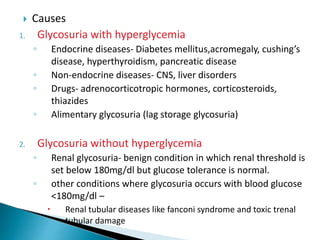  Causes
1. Glycosuria with hyperglycemia
◦ Endocrine diseases- Diabetes mellitus,acromegaly, cushing’s
disease, hyperthyroidism, pancreatic disease
◦ Non-endocrine diseases- CNS, liver disorders
◦ Drugs- adrenocorticotropic hormones, corticosteroids,
thiazides
◦ Alimentary glycosuria (lag storage glycosuria)
2. Glycosuria without hyperglycemia
◦ Renal glycosuria- benign condition in which renal threshold is
set below 180mg/dl but glucose tolerance is normal.
◦ other conditions where glycosuria occurs with blood glucose
<180mg/dl –
 Renal tubular diseases like fanconi syndrome and toxic trenal
tubular damage
 