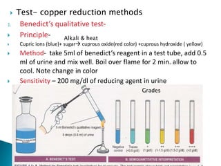  Test- copper reduction methods
1. Benedict’s qualitative test-
 Principle-
 Cupric ions (blue)+ sugar cuprous oxide(red color) +cuprous hydroxide ( yellow)
 Method- take 5ml of benedict’s reagent in a test tube, add 0.5
ml of urine and mix well. Boil over flame for 2 min. allow to
cool. Note change in color
 Sensitivity – 200 mg/dl of reducing agent in urine
Grades
Alkali & heat
 