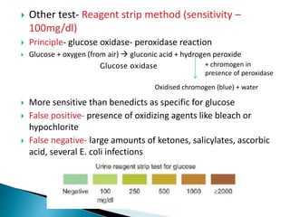  Other test- Reagent strip method (sensitivity –
100mg/dl)
 Principle- glucose oxidase- peroxidase reaction
 Glucose + oxygen (from air)  gluconic acid + hydrogen peroxide
 More sensitive than benedicts as specific for glucose
 False positive- presence of oxidizing agents like bleach or
hypochlorite
 False negative- large amounts of ketones, salicylates, ascorbic
acid, several E. coli infections
Glucose oxidase + chromogen in
presence of peroxidase
Oxidised chromogen (blue) + water
 