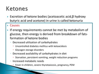  Excretion of ketone bodies (acetoacetic acid,β hydroxy
butyric acid and acetone) in urine is called ketonuria
 Causes
 If energy requirements cannot be met by metabolism of
glucose, then energy is derived from breakdown of fats-
formation of ketone bodies
◦ Decreased utilization of carbohydrates
 Uncontrolled diabetes mellitus with ketoacidosis
 Glycogen storage disorders
◦ Decreased availability of carbohydrates in diet
 Starvation, persistent vomiting, weight reduction programs
◦ Increased metabolic needs
 Fever in children, severe thyrotoxicosis, pregnancy, PEM
 